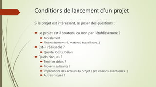 Conditions de lancement d’un projet
Si le projet est intéressant, se poser des questions :
 Le projet est-il soutenu ou non par l’établissement ?
 Moralement
 Financièrement (€, matériel, travailleurs…)
 Est-il réalisable ?
 Qualité, Coûts, Délais
 Quels risques ?
 Tenir les délais ?
 Moyens suffisants ?
 Implications des acteurs du projet ? (et tensions éventuelles…)
 Autres risques ?
 