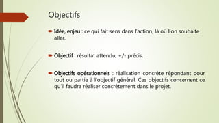 Objectifs
 Idée, enjeu : ce qui fait sens dans l’action, là où l’on souhaite
aller.
 Objectif : résultat attendu, +/- précis.
 Objectifs opérationnels : réalisation concrète répondant pour
tout ou partie à l’objectif général. Ces objectifs concernent ce
qu’il faudra réaliser concrètement dans le projet.
 