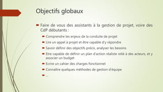 Objectifs globaux
 Faire de vous des assistants à la gestion de projet, voire des
CdP débutants :
 Comprendre les enjeux de la conduite de projet
 Lire un appel à projet et être capable d’y répondre
 Savoir définir des objectifs précis, analyser les besoins
 Etre capable de définir un plan d’action réaliste relié à des acteurs, et y
associer un budget
 Ecrire un cahier des charges fonctionnel
 Connaître quelques méthodes de gestion d’équipe
 …
 