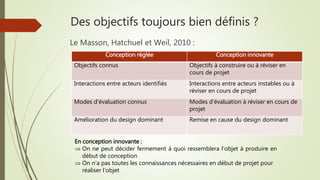 Des objectifs toujours bien définis ?
Le Masson, Hatchuel et Weil, 2010 :
Conception réglée Conception innovante
Objectifs connus Objectifs à construire ou à réviser en
cours de projet
Interactions entre acteurs identifiés Interactions entre acteurs instables ou à
réviser en cours de projet
Modes d’évaluation connus Modes d’évaluation à réviser en cours de
projet
Amélioration du design dominant Remise en cause du design dominant
En conception innovante :
 On ne peut décider fermement à quoi ressemblera l’objet à produire en
début de conception
 On n’a pas toutes les connaissances nécessaires en début de projet pour
réaliser l’objet
 
