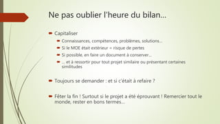 Ne pas oublier l’heure du bilan…
 Capitaliser
 Connaissances, compétences, problèmes, solutions…
 Si le MOE était extérieur = risque de pertes
 Si possible, en faire un document à conserver…
 … et à ressortir pour tout projet similaire ou présentant certaines
similitudes
 Toujours se demander : et si c’était à refaire ?
 Fêter la fin ! Surtout si le projet a été éprouvant ! Remercier tout le
monde, rester en bons termes…
 