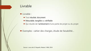 Livrable
 Livrable :
 Tout résultat, document
 Mesurable, tangible ou vérifiable
 Qui résulte de l’achèvement d’une partie de projet ou du projet
 Exemples : cahier des charges, étude de faisabilité…
Source : cours de D. Paquelin, Master 2 MM, 2014
 