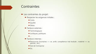 Contraintes
 Les contraintes du projet :
 Respecter les exigences initiales :
 Coûts
 Qualité
 Délais
 Facteurs externes :
 Technologiques
 Juridiques, politiques
 …
 Facteurs internes :
 Ressources (humaines => ex. arrêt, compétence mal évaluée ; matériel => ex.
pannes ; etc.)
 Etat de l’entreprise
 Etc.
 