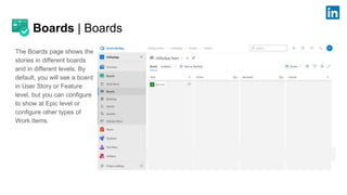 Boards | Boards
The Boards page shows the
stories in different boards
and in different levels. By
default, you will see a board
in User Story or Feature
level, but you can configure
to show at Epic level or
configure other types of
Work Items.
 
