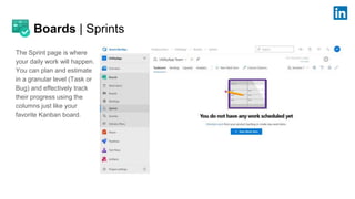 Boards | Sprints
The Sprint page is where
your daily work will happen.
You can plan and estimate
in a granular level (Task or
Bug) and effectively track
their progress using the
columns just like your
favorite Kanban board.
 