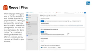 Repos | Files
The Files page offers you a
view of the files available in
your project, organized by
project/branches. There you
can select the branch you
want to look for, navigate to
other projects and here you
even can access the Clone
button. The clone button
allows you to clone with
different protocols, so you
can start working from your
machine.
 