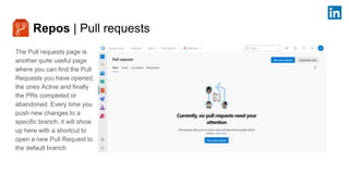 Repos | Pull requests
The Pull requests page is
another quite useful page
where you can find the Pull
Requests you have opened,
the ones Active and finally
the PRs completed or
abandoned. Every time you
push new changes to a
specific branch, it will show
up here with a shortcut to
open a new Pull Request to
the default branch.
 