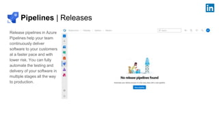 Pipelines | Releases
Release pipelines in Azure
Pipelines help your team
continuously deliver
software to your customers
at a faster pace and with
lower risk. You can fully
automate the testing and
delivery of your software in
multiple stages all the way
to production.
 