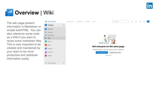 Overview | Wiki
The wiki page present
information in Markdown or
simple text/HTML. You can
also reference some code
as a Wiki if you want to
reuse some markdown files.
This is very important to be
created and maintained by
your team to be more
productive and distribute
information easily.
 