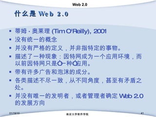 什么是 Web 2.0 蒂姆 · 奥莱理 (Tim O'Reilly), 2001 没有统一的概念 并没有严格的定义，并非指特定的事物。 描述了一种现象：因特网成为一个应用环境，而以前因特网只是“一种”应用。 带有许多广告和泡沫的成分。 各类描述不尽一致，从不同角度，甚至有矛盾之处。 并没有唯一的发明者，或者管理者确定 Web 2.0 的发展方向 01/19/10 南京大学软件学院 01/19/10 南京大学软件学院 