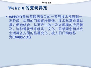 Web2.0 的笼统界定 Web2.0 是与互联网有关的一系列技术发展到一定阶段、应用的门槛逐步降低、技术与需求得以很方便地结合、从而产生的一次大规模的应用普及。这种普及带来经济、文化、思想理念和社会生活等各方面的显著变化，被人们归纳统称为“ Web2.0” 。 
