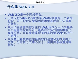 什么是 Web 2.0 Web 2.0 是一个网络平台。 一些人把 Web 2.0 看作是 WWW 发展的一个新的阶段，这一阶段从架构到应用都显现出一些显著的特征。  从一个由资源内容为主的 Web 而成为一个向最终用户服务的应用平台，最终在许多方面能够取代桌面应用。可以看成是所有的东西都 Web 化的一个进展。 从现象上看其特征包括内容的创建和发布具有开放性、分布性（去中心化）、自由共享与重用等特征。 