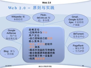 Web 2.0 –  原则与实践 01/19/10 南京大学软件学院 01/19/10 南京大学软件学院 Gmail ，  Google 地图和 Ajax: 丰富的用户体验 Flickr, del.icio.us: 标记，非分类 Wikipedia: 根本的信任 BitTorrent:  完全去中心 Blog:  参与，非出版 PageRank ，淘宝声誉，当当评价 Google AdSense ： 用户自助实现长尾 战略定位 ： 互联网作为 平台 用户定位 ： 自己控制自己的 数据 核心竞争力 ： 服务 、 非打包 的软件 参与 体系 高成本效益的 可伸缩性 复合数据源和数据转换 软件高于单一设备层 利用 集体智慧 