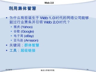 利用集体智慧 为什么有些诞生于 Web 1.0 时代的网络公司能够挺过行业萧条并引领 Web 2.0 时代？ 雅虎 (Yahoo) 谷歌 (Google) 电子湾 (eBay) 亚马逊 (Amazon) 关键词： 群体智慧 工具： 超级链接 01/19/10 南京大学软件学院 