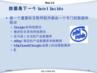 数据是下一个 Intel Inside 每一个重要的互联网程序都由一个专门的数据库驱动 Google 的网络爬虫 雅虎的目录和网络爬虫 亚马逊 / 当当的产品数据库 eBay/ 淘宝的产品数据库和销售商 MapQuest(Google 地图 ) 的地图数据库 … 01/19/10 南京大学软件学院 