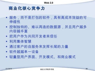 商业化核心竞争力 服务，而不是打包的软件，具有高成本效益的可伸缩性 控制独特的、难以再造的数据源，并且用户越多内容越丰富 把用户作为共同开发者来信任 利用集体智慧 通过客户的自服务来发挥长尾的力量 软件超越单一设备  轻量型用户界面、开发模式、和商业模式 01/19/10 南京大学软件学院 