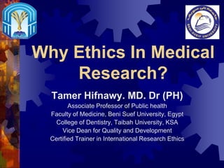 Why Ethics In Medical
Research?
Tamer Hifnawy. MD. Dr (PH)
Associate Professor of Public health
Faculty of Medicine, Beni Suef University, Egypt
College of Dentistry, Taibah University, KSA
Vice Dean for Quality and Development
Certified Trainer in International Research Ethics
 