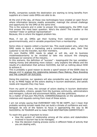 Briefly, companies outside the destination are starting to bring benefits from
suppliers at a lower costs DMOs are able to do.
At the end of the day, all these new technologies have created an open forum
where information become readily accessible, makingit the utmost challenge
and opportunity for the DMO at the same time.
This is the scenario and in order to answer this needproperly, the DMO must
first answer the most basic question: Who’s the client? The traveller or the
member? Voter or political representative?
Because, this is where the biggest problem lies.
Most, if not all, DMOs get their funding from national and regional
governmentmostly, and in variable proportions from a membership.
Some cities or regions collect a tourism tax. This could explain why, when the
DMO seeks to build a marketing and a communications plan, their final
customer is not the traveller, but their members.
It’s sure thatthe DMO needs to adapt or will die, and its business
modelneedscertainly to be revisited to take into account the changing
landscape (or scenario) of the industry.
In this scenario, the definition of “success” - keepingvalid the two variables:
making money and attracting more visitors - only explains the effects and the
results of a destination that achieve SUCCESS, but tell us nothing about HOW
to achieve it.
This is probably a good reason to devote a specif session of the EDEN class to
discuss and to analyse the relationship between Place Making, Place Branding
and THE CONCEPT OF SUCCESS.
Doing this exercise, our speakers will also considerthe way of actingand what
to do, to MAKE happy all the actors dealing in tourism destination, and satisfy
needs and requests they may have.
From my point of view, the concept of actors dealing in tourism destination
meanstravellers, citizens, people from the business community, administrators
and managers, cultural and environment NGOs, and also politicians.
As a matter of fact,own POLITICAL CONSENSUSdepends on the satisfaction of
instances and requests coming from most of these actors.
I am not simply saying that EVERYBODY HAS TO BE HAPPY, but I mean that
probably working tomeet needs that can build a climate of confidence and wellbeingcan be one of the factors to focus in approaching the way to BE
SUCCESFUL IN TOURISM and to make YOUR DESTINATION COMPETITIVE!!!
To reach this goal is important to know:
How the system of relationship among all the actors and stakeholders
involved in tourism has to be managed;
How the decision-making process works in different fields of activity that
you are dealing with;

 