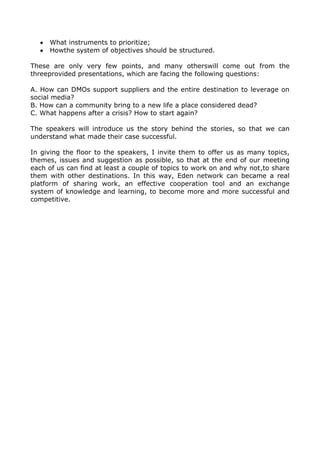 What instruments to prioritize;
Howthe system of objectives should be structured.
These are only very few points, and many otherswill come out from the
threeprovided presentations, which are facing the following questions:
A. How can DMOs support suppliers and the entire destination to leverage on
social media?
B. How can a community bring to a new life a place considered dead?
C. What happens after a crisis? How to start again?
The speakers will introduce us the story behind the stories, so that we can
understand what made their case successful.
In giving the floor to the speakers, I invite them to offer us as many topics,
themes, issues and suggestion as possible, so that at the end of our meeting
each of us can find at least a couple of topics to work on and why not,to share
them with other destinations. In this way, Eden network can became a real
platform of sharing work, an effective cooperation tool and an exchange
system of knowledge and learning, to become more and more successful and
competitive.

 