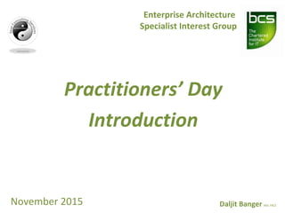 Practitioners’ Day
Introduction
Enterprise Architecture
Specialist Interest Group
November 2015 Daljit Banger MSc FBCS
 