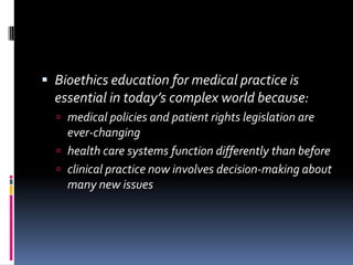  Bioethics education for medical practice is
  essential in today’s complex world because:
   medical policies and patient rights legislation are
    ever-changing
   health care systems function differently than before
   clinical practice now involves decision-making about
    many new issues
 