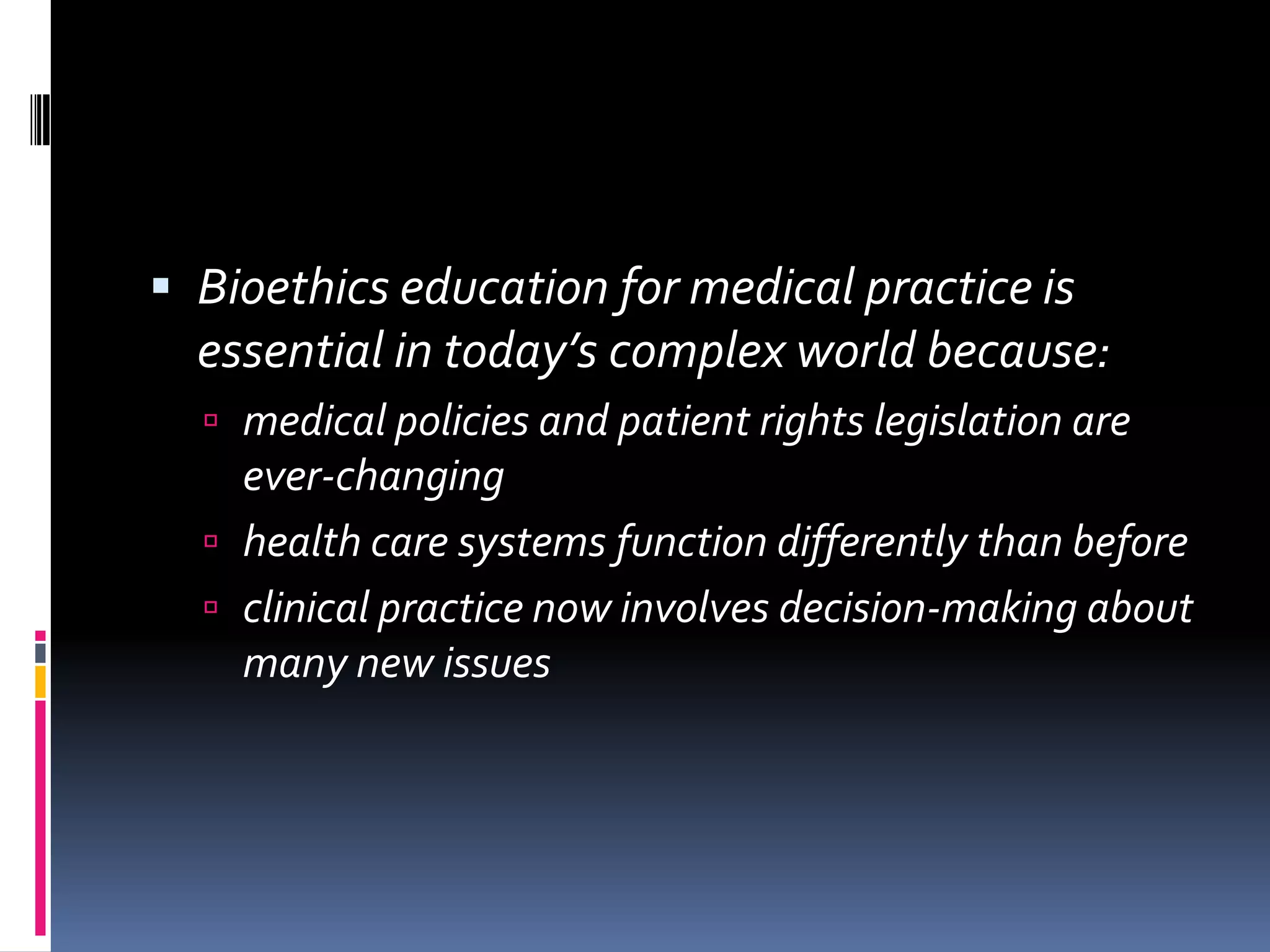  Bioethics education for medical practice is
essential in today’s complex world because:
medical policies and patient rights legislation are
ever-changing
health care systems function differently than before
clinical practice now involves decision-making about
many new issues