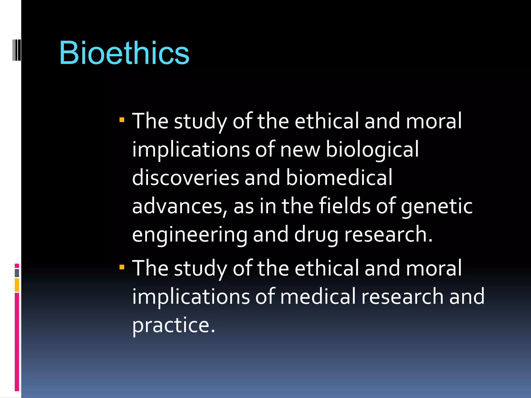 Bioethics
The study of the ethical and moral
implications of new biological
discoveries and biomedical
advances, as in the fields of genetic
engineering and drug research.
The study of the ethical and moral
implications of medical research and
practice.