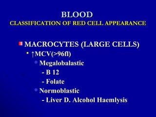 BLOODBLOOD
CLASSIFICATION OF RED CELL APPEARANCECLASSIFICATION OF RED CELL APPEARANCE
MACROCYTES (LARGE CELLS)MACROCYTES (LARGE CELLS)
 ↑↑MCV(>96fl)MCV(>96fl)
MegalobalasticMegalobalastic
- B 12- B 12
- Folate- Folate
NormoblasticNormoblastic
- Liver D. Alcohol Haemlysis- Liver D. Alcohol Haemlysis
 