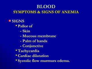 BLOODBLOOD
SYMPTOMS & SIGNS OF ANEMIASYMPTOMS & SIGNS OF ANEMIA
SIGNSSIGNS
 Pallor ofPallor of
- Skin- Skin
- Mucous membrane- Mucous membrane
- Palm of hands- Palm of hands
- Conjunctive- Conjunctive
 TachycardiaTachycardia
 Cardiac dilatationCardiac dilatation
 Systolic flow murmurs edema.Systolic flow murmurs edema.
 