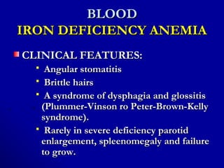 BLOODBLOOD
IRON DEFICIENCY ANEMIAIRON DEFICIENCY ANEMIA
CLINICAL FEATURES:CLINICAL FEATURES:
 Angular stomatitisAngular stomatitis
 Brittle hairsBrittle hairs
 A syndrome of dysphagia and glossitisA syndrome of dysphagia and glossitis
(Plummer-Vinson ro Peter-Brown-Kelly(Plummer-Vinson ro Peter-Brown-Kelly
syndrome).syndrome).
 Rarely in severe deficiency parotidRarely in severe deficiency parotid
enlargement, spleenomegaly and failureenlargement, spleenomegaly and failure
to grow.to grow.
 