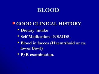 BLOODBLOOD
GOOD CLINICAL HISTORYGOOD CLINICAL HISTORY
 Dietary intakeDietary intake
 Self Medication –NSAIDS.Self Medication –NSAIDS.
 Blood in faeces (Haemrrhoid or ca.Blood in faeces (Haemrrhoid or ca.
lower Bowl)lower Bowl)
 P/R examination.P/R examination.
 