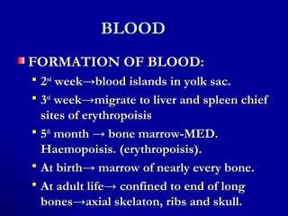 BLOODBLOOD
FORMATION OF BLOOD:FORMATION OF BLOOD:
 22ndnd
weekweek→blood islands in yolk sac.→blood islands in yolk sac.
 33rdrd
week→migrate to liver and spleen chiefweek→migrate to liver and spleen chief
sites of erythropoisissites of erythropoisis
 55thth
month → bone marrow-MED.month → bone marrow-MED.
Haemopoisis. (erythropoisis).Haemopoisis. (erythropoisis).
 At birth→ marrow of nearly every bone.At birth→ marrow of nearly every bone.
 At adult life→ confined to end of longAt adult life→ confined to end of long
bones→axial skelaton, ribs and skull.bones→axial skelaton, ribs and skull.
 