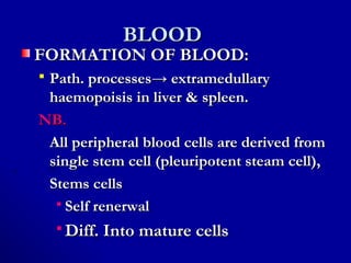 BLOODBLOOD
FORMATION OF BLOOD:FORMATION OF BLOOD:
 Path. processesPath. processes→ extramedullary→ extramedullary
haemopoisis in liver & spleen.haemopoisis in liver & spleen.
NB.NB.
All peripheral blood cells are derived fromAll peripheral blood cells are derived from
single stem cell (pleuripotent steam cell),single stem cell (pleuripotent steam cell),
Stems cellsStems cells
 Self renerwalSelf renerwal
 Diff. Into mature cellsDiff. Into mature cells
 
