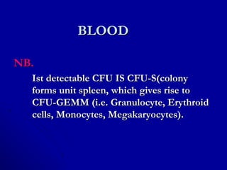 BLOODBLOOD
NB.NB.
Ist detectable CFU IS CFU-S(colonyIst detectable CFU IS CFU-S(colony
forms unit spleen, which gives rise toforms unit spleen, which gives rise to
CFU-GEMM (i.e. Granulocyte, ErythroidCFU-GEMM (i.e. Granulocyte, Erythroid
cells, Monocytes, Megakaryocytes).cells, Monocytes, Megakaryocytes).
 