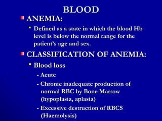 BLOODBLOOD
ANEMIA:ANEMIA:
 Defined as a state in which the blood HbDefined as a state in which the blood Hb
level is below the normal range for thelevel is below the normal range for the
patient’s age and sex.patient’s age and sex.
CLASSIFICATION OF ANEMIA:CLASSIFICATION OF ANEMIA:
 Blood lossBlood loss
- Acute- Acute
- Chronic inadequate production of- Chronic inadequate production of
normal RBC by Bone Marrownormal RBC by Bone Marrow
(hypoplasia, aplasia)(hypoplasia, aplasia)
- Excessive destruction of RBCS- Excessive destruction of RBCS
(Haemolysis)(Haemolysis)
 