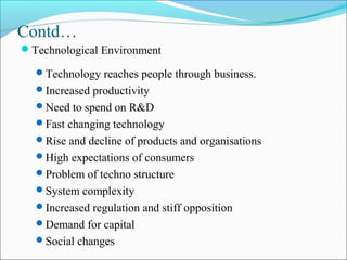 Contd…
Technological Environment
Technology reaches people through business.
Increased productivity
Need to spend on R&D
Fast changing technology
Rise and decline of products and organisations
High expectations of consumers
Problem of techno structure
System complexity
Increased regulation and stiff opposition
Demand for capital
Social changes
 