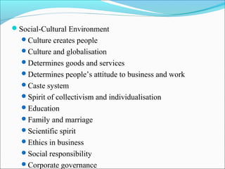 Social-Cultural Environment
Culture creates people
Culture and globalisation
Determines goods and services
Determines people’s attitude to business and work
Caste system
Spirit of collectivism and individualisation
Education
Family and marriage
Scientific spirit
Ethics in business
Social responsibility
Corporate governance
 