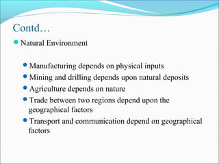 Contd…
Natural Environment
Manufacturing depends on physical inputs
Mining and drilling depends upon natural deposits
Agriculture depends on nature
Trade between two regions depend upon the
geographical factors
Transport and communication depend on geographical
factors
 