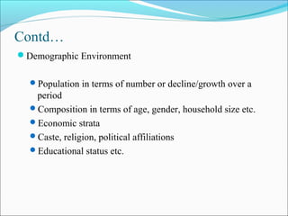Contd…
Demographic Environment
Population in terms of number or decline/growth over a
period
Composition in terms of age, gender, household size etc.
Economic strata
Caste, religion, political affiliations
Educational status etc.
 