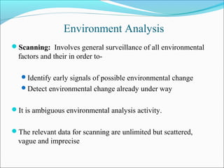 Environment Analysis
Scanning: Involves general surveillance of all environmental
factors and their in order to-
Identify early signals of possible environmental change
Detect environmental change already under way
It is ambiguous environmental analysis activity.
The relevant data for scanning are unlimited but scattered,
vague and imprecise
 