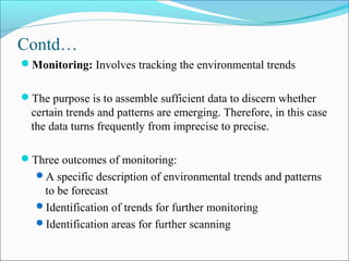 Contd…
Monitoring: Involves tracking the environmental trends
The purpose is to assemble sufficient data to discern whether
certain trends and patterns are emerging. Therefore, in this case
the data turns frequently from imprecise to precise.
Three outcomes of monitoring:
A specific description of environmental trends and patterns
to be forecast
Identification of trends for further monitoring
Identification areas for further scanning
 