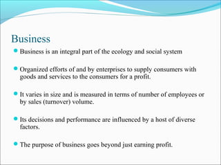 Business
Business is an integral part of the ecology and social system
Organized efforts of and by enterprises to supply consumers with
goods and services to the consumers for a profit.
It varies in size and is measured in terms of number of employees or
by sales (turnover) volume.
Its decisions and performance are influenced by a host of diverse
factors.
The purpose of business goes beyond just earning profit.
 
