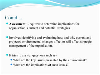 Contd…
Assessment: Required to determine implications for
organisation’s current and potential strategies.
Involves identifying and evaluating how and why current and
projected environmental changes affect or will affect strategic
management of the organisation.
It tries to answer questions such as-
What are the key issues presented by the environment?
What are the implications of such issues?
 