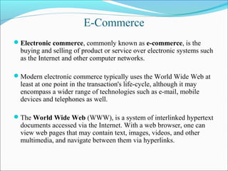 E-Commerce
Electronic commerce, commonly known as e-commerce, is the
buying and selling of product or service over electronic systems such
as the Internet and other computer networks.
Modern electronic commerce typically uses the World Wide Web at
least at one point in the transaction's life-cycle, although it may
encompass a wider range of technologies such as e-mail, mobile
devices and telephones as well.
The World Wide Web (WWW), is a system of interlinked hypertext
documents accessed via the Internet. With a web browser, one can
view web pages that may contain text, images, videos, and other
multimedia, and navigate between them via hyperlinks.
 