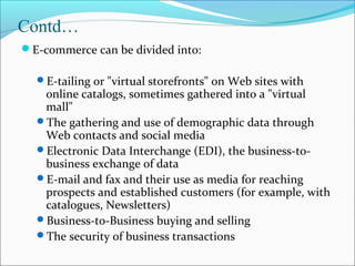 Contd…
E-commerce can be divided into:
E-tailing or "virtual storefronts" on Web sites with
online catalogs, sometimes gathered into a "virtual
mall"
The gathering and use of demographic data through
Web contacts and social media
Electronic Data Interchange (EDI), the business-to-
business exchange of data
E-mail and fax and their use as media for reaching
prospects and established customers (for example, with
catalogues, Newsletters)
Business-to-Business buying and selling
The security of business transactions
 