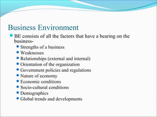 Business Environment
BE consists of all the factors that have a bearing on the
business-
Strengths of a business
Weaknesses
Relationships (external and internal)
Orientation of the organization
Government policies and regulations
Nature of economy
Economic conditions
Socio-cultural conditions
Demographics
Global trends and developments
 