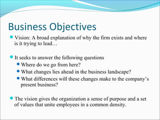 Business Objectives
Vision: A broad explanation of why the firm exists and where
is it trying to lead…
It seeks to answer the following questions
Where do we go from here?
What changes lies ahead in the business landscape?
What differences will these changes make to the company’s
present business?
The vision gives the organization a sense of purpose and a set
of values that unite employees in a common density.
 