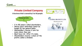 16
Cont.…
Private Limited Company
A business that is owned by 2 to 50 people
• 2 to 50 owners called shareholders.
• Shares (part ownership) cannot be
bought by the general public.
• Shareholder’s receive a vote for
every share they own
• Must have Ltd. After it’s name.
• Shareholders receive a share of the
profits called a dividend.
Characteristic
s
 