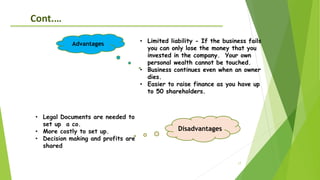 17
• Limited liability - If the business fails
you can only lose the money that you
invested in the company. Your own
personal wealth cannot be touched.
• Business continues even when an owner
dies.
• Easier to raise finance as you have up
to 50 shareholders.
Advantages
Cont.…
• Legal Documents are needed to
set up a co.
• More costly to set up.
• Decision making and profits are
shared
Disadvantages
 