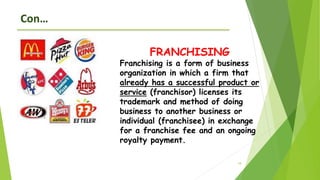 18
Con…
FRANCHISING
Franchising is a form of business
organization in which a firm that
already has a successful product or
service (franchisor) licenses its
trademark and method of doing
business to another business or
individual (franchisee) in exchange
for a franchise fee and an ongoing
royalty payment.
 